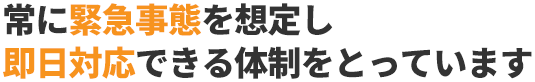 常に緊急事態を想定し即日対応できる体制をとっています