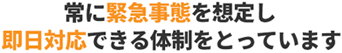 常に緊急事態を想定し即日対応できる体制をとっています